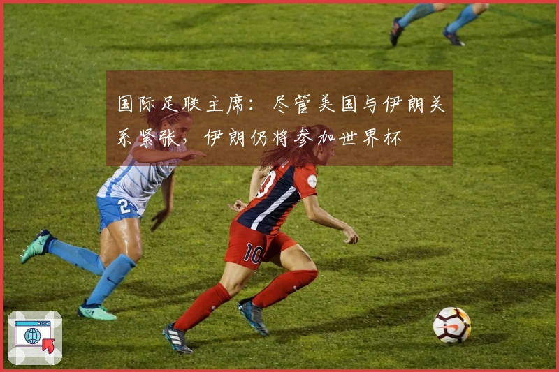 国际足联主席：尽管美国与伊朗关系紧张，伊朗仍将参加世界杯