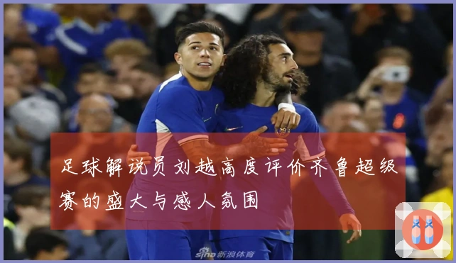 足球解说员刘越高度评价齐鲁超级赛的盛大与感人氛围