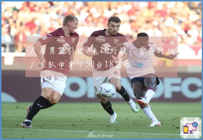 广东男篮引进2米10外援，曾在对战广东队中拿下50分18篮板