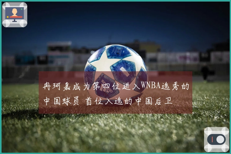 冉珂嘉成为第四位进入WNBA选秀的中国球员 首位入选的中国后卫