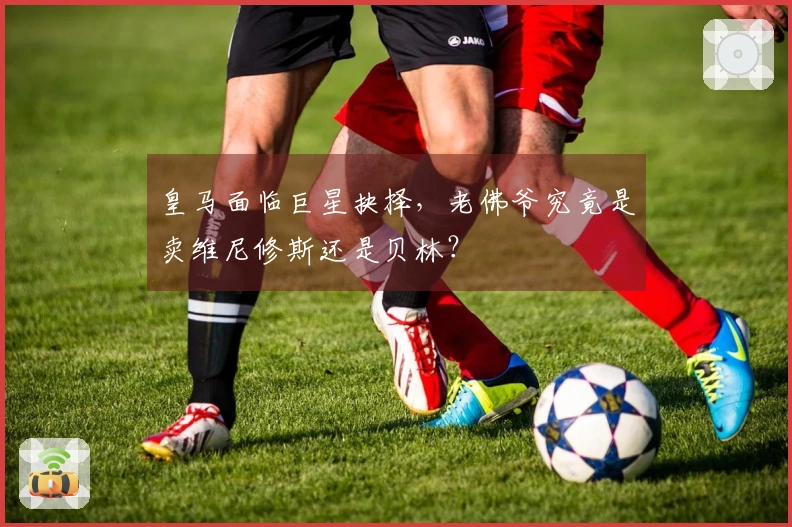 皇马面临巨星抉择，老佛爷究竟是卖维尼修斯还是贝林？