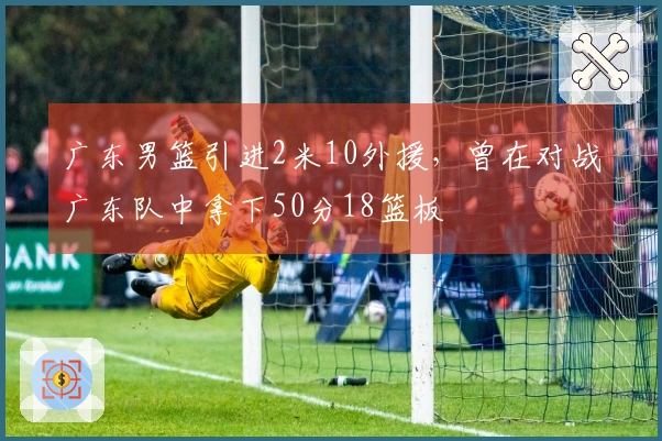 广东男篮引进2米10外援，曾在对战广东队中拿下50分18篮板