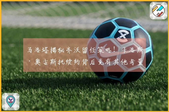 马洛塔揭秘齐沃留任策略！卡洛斯·奥古斯托续约背后竟有其他考量？