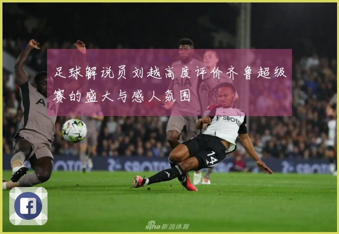 足球解说员刘越高度评价齐鲁超级赛的盛大与感人氛围