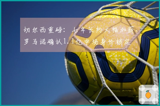 切尔西重磅：七年长约大幅加薪，罗马诺确认1.1亿中场身价锁定