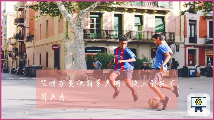 芒特在曼联前景光明，换人引发不同声音