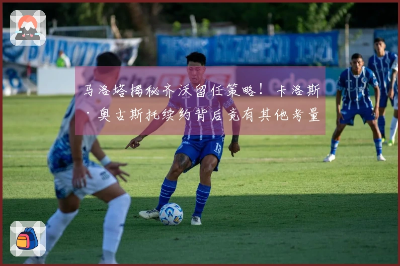 马洛塔揭秘齐沃留任策略！卡洛斯·奥古斯托续约背后竟有其他考量？