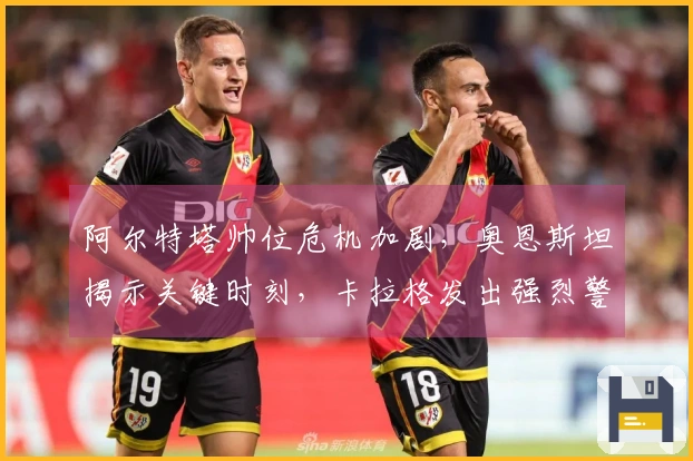 阿尔特塔帅位危机加剧，奥恩斯坦揭示关键时刻，卡拉格发出强烈警告