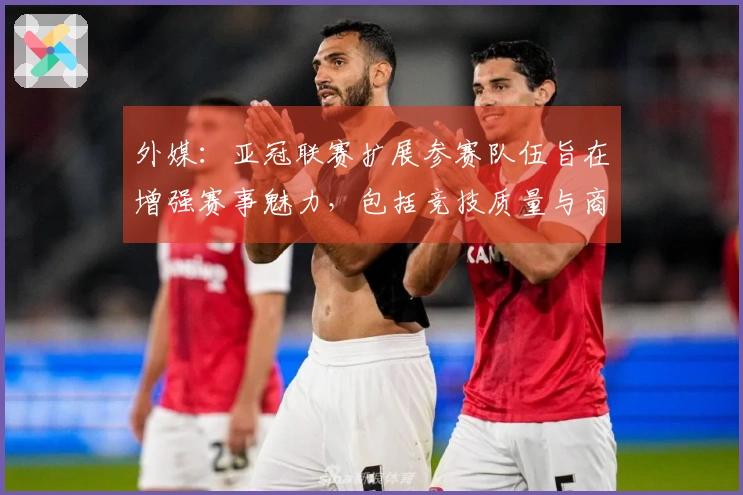 外媒：亚冠联赛扩展参赛队伍旨在增强赛事魅力，包括竞技质量与商业利益