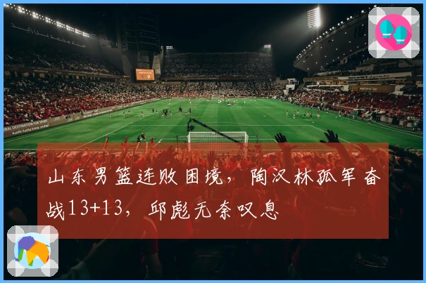 山东男篮连败困境，陶汉林孤军奋战13+13，邱彪无奈叹息