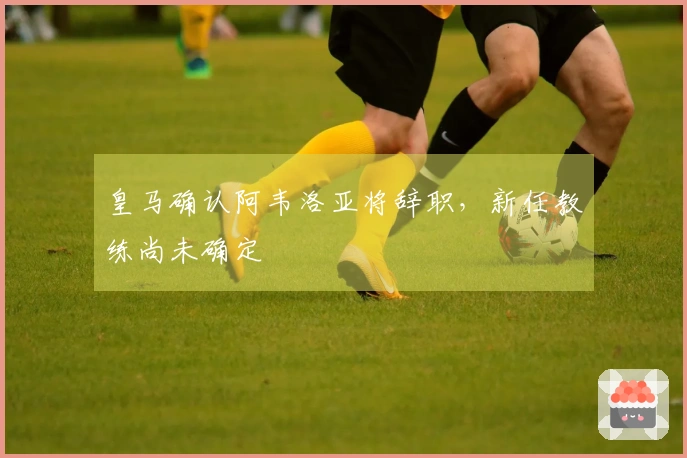 皇马确认阿韦洛亚将辞职，新任教练尚未确定