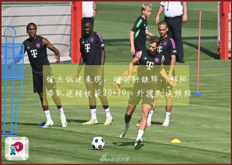 徐杰低迷表现，胡明轩缺阵，邹阳带队逆转收获20+10，外援失误频频